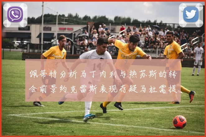 佩蒂特分析马丁内利与热苏斯的转会前景约克雷斯表现存疑马杜需提升才能留队