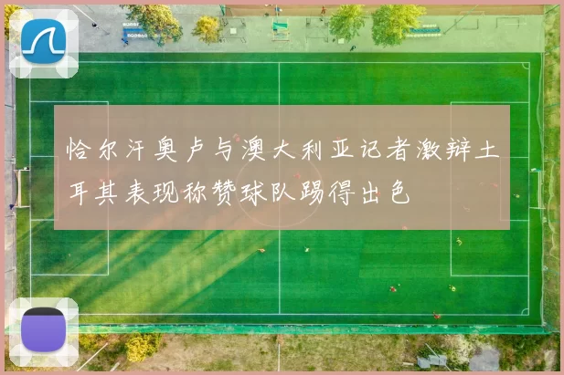 恰尔汗奥卢与澳大利亚记者激辩土耳其表现称赞球队踢得出色