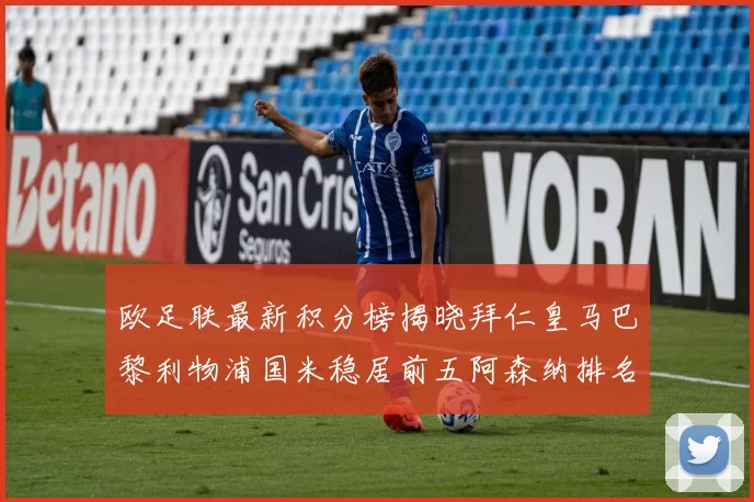 欧足联最新积分榜揭晓拜仁皇马巴黎利物浦国米稳居前五阿森纳排名第七