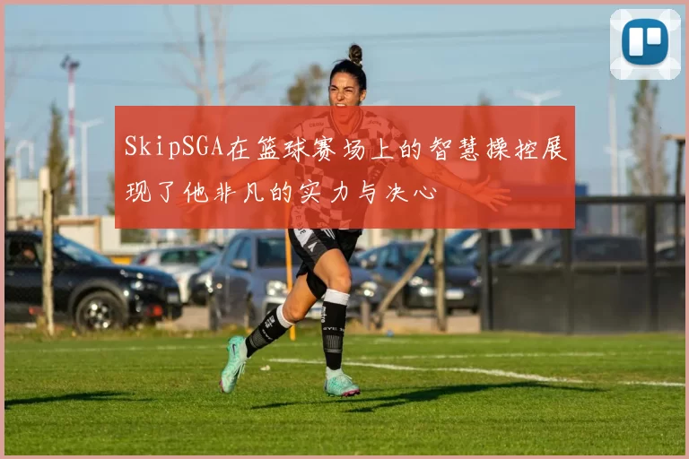 SkipSGA在篮球赛场上的智慧操控展现了他非凡的实力与决心