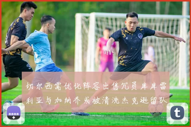 切尔西需优化阵容出售冗员库库雷利亚与加纳乔或被清洗杰克逊留队