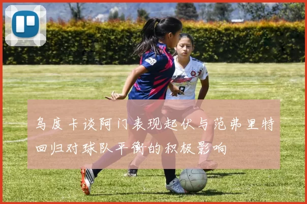 乌度卡谈阿门表现起伏与范弗里特回归对球队平衡的积极影响