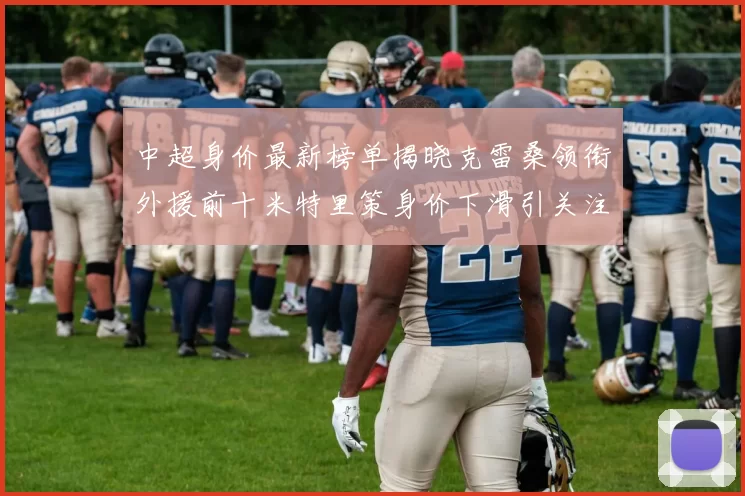 中超身价最新榜单揭晓克雷桑领衔外援前十米特里策身价下滑引关注