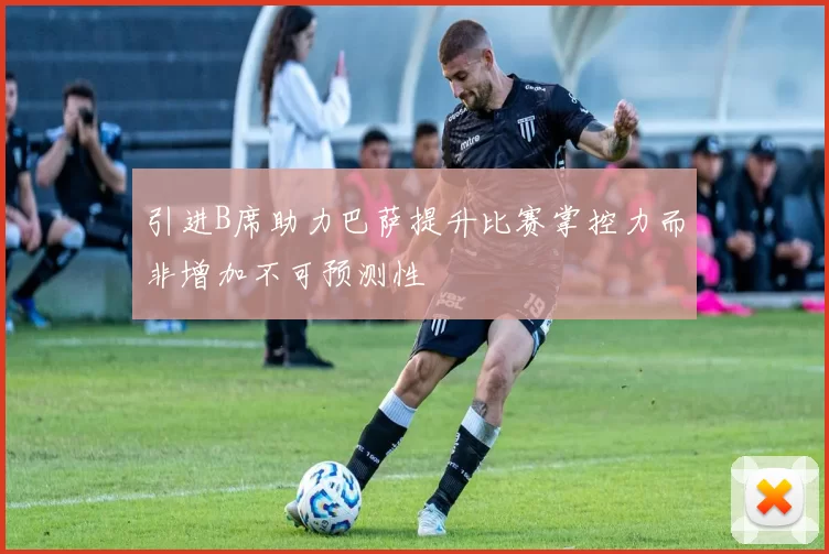引进B席助力巴萨提升比赛掌控力而非增加不可预测性