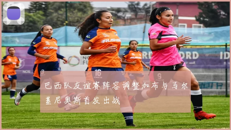 巴西队友谊赛阵容调整加布与马尔基尼奥斯首发出战